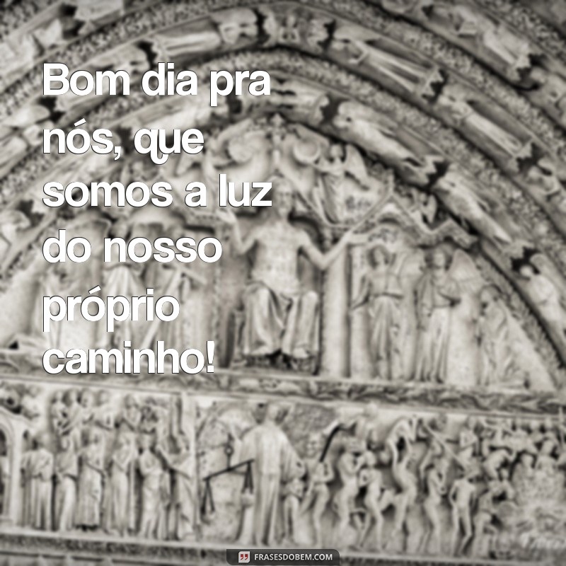 bom dia pra nós Bom dia pra nós, que somos a luz do nosso próprio caminho!