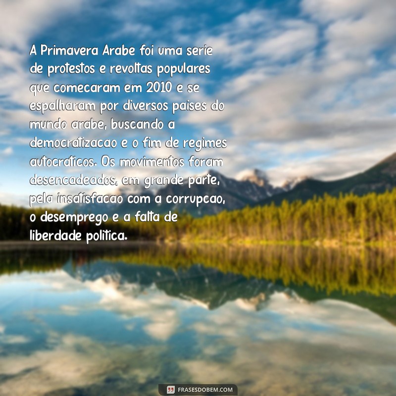 explique o que foi a primavera árabe A Primavera Árabe foi uma série de protestos e revoltas populares que começaram em 2010 e se espalharam por diversos países do mundo árabe, buscando a democratização e o fim de regimes autocráticos. Os movimentos foram desencadeados, em grande parte, pela insatisfação com a corrupção, o desemprego e a falta de liberdade política.