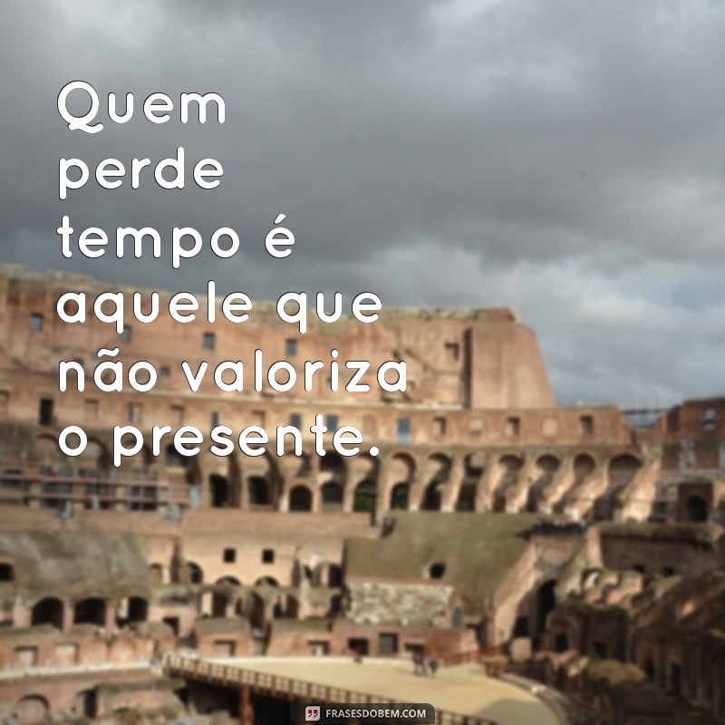 quem perde tempo é Quem perde tempo é aquele que não valoriza o presente.