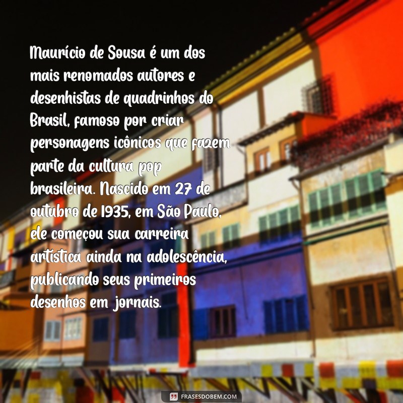 biografia maurício de sousa Maurício de Sousa é um dos mais renomados autores e desenhistas de quadrinhos do Brasil, famoso por criar personagens icônicos que fazem parte da cultura pop brasileira. Nascido em 27 de outubro de 1935, em São Paulo, ele começou sua carreira artística ainda na adolescência, publicando seus primeiros desenhos em jornais.