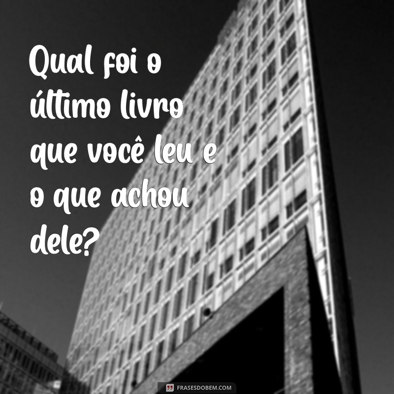 perguntas para conversar Qual foi o último livro que você leu e o que achou dele?