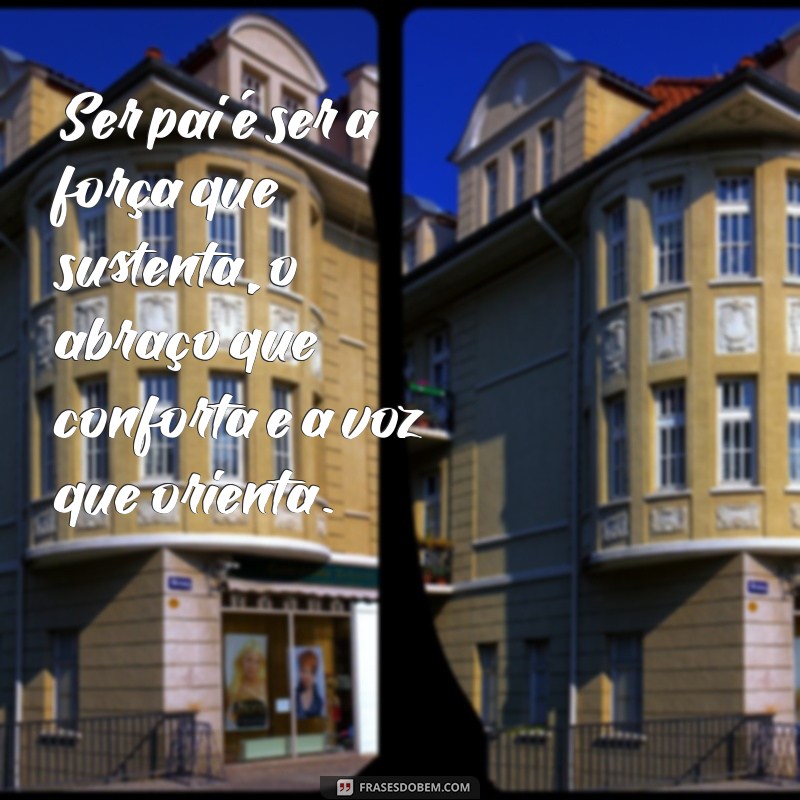 mensagem o que é ser pai Ser pai é ser a força que sustenta, o abraço que conforta e a voz que orienta.