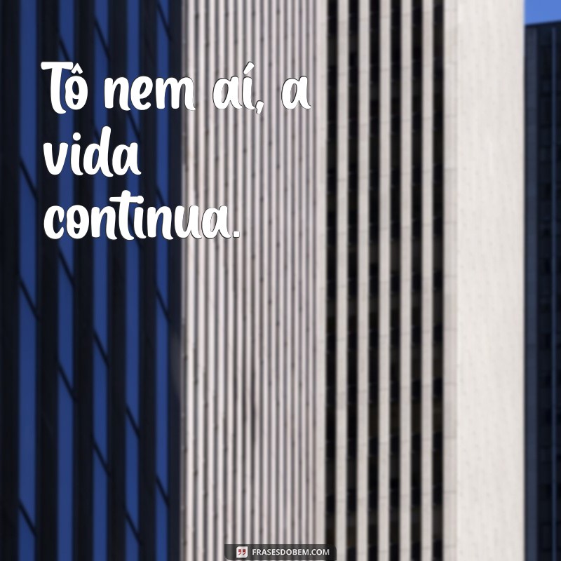 tô nem aí tô nem aí Tô nem aí, a vida continua.