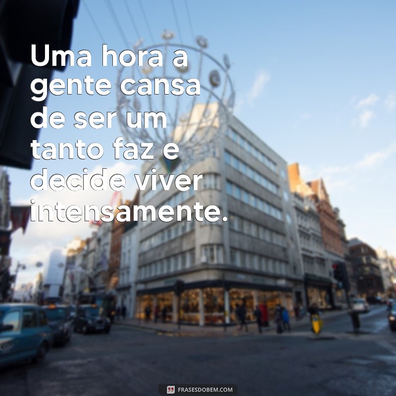 uma hora a gente cansa de ser um tanto faz'' na vida das pessoas Uma hora a gente cansa de ser um tanto faz e decide viver intensamente.