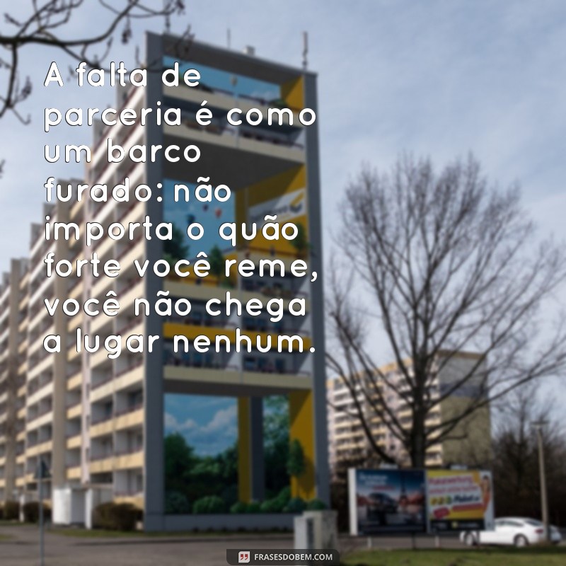 falta de parceria A falta de parceria é como um barco furado: não importa o quão forte você reme, você não chega a lugar nenhum.