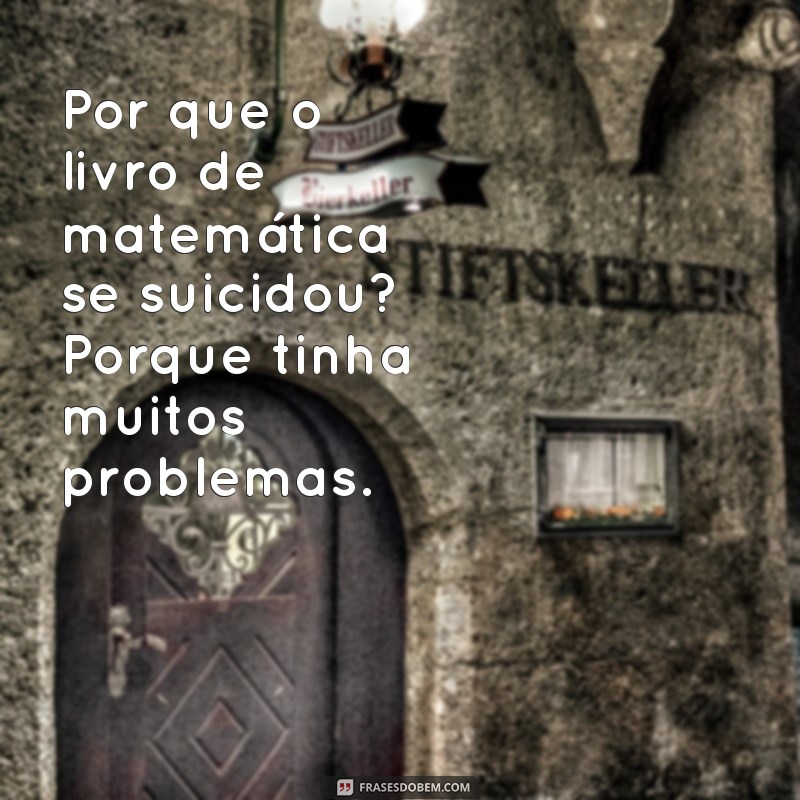 piadas sem graças Por que o livro de matemática se suicidou? Porque tinha muitos problemas.