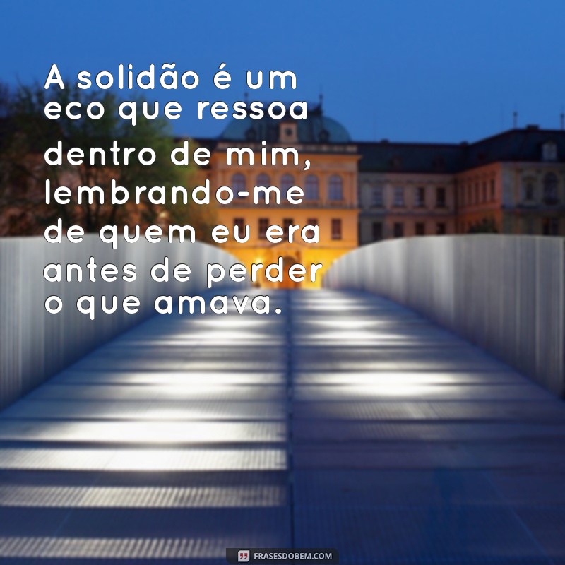 frases triste sozinho A solidão é um eco que ressoa dentro de mim, lembrando-me de quem eu era antes de perder o que amava.