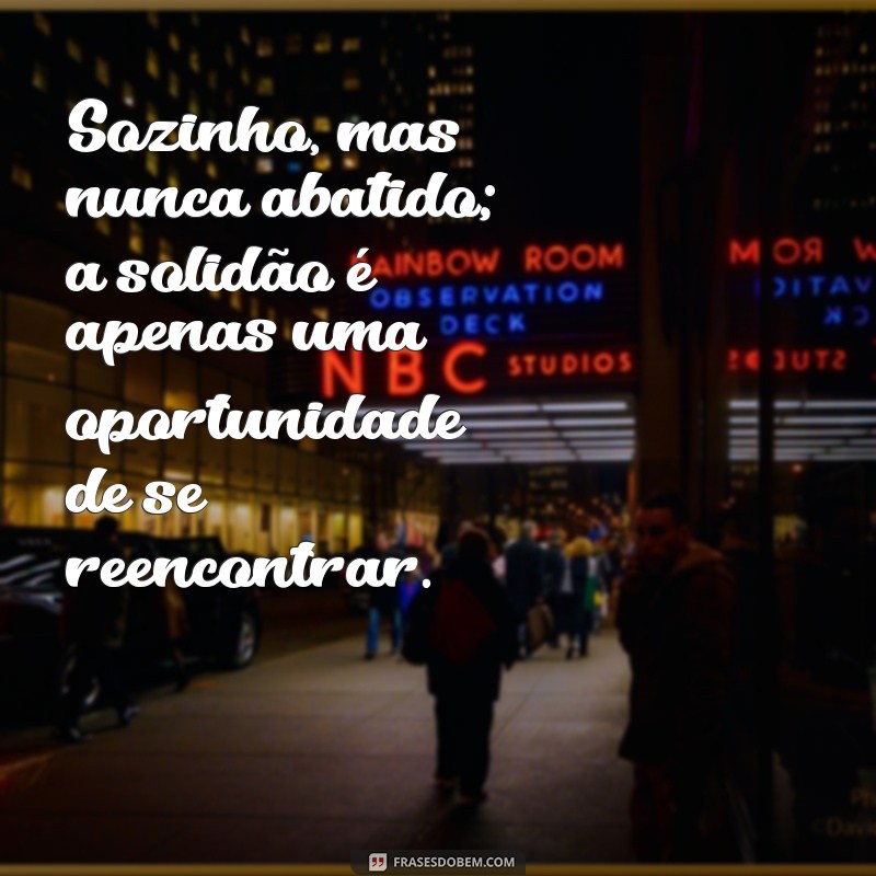 sozinho e solitário Sozinho, mas nunca abatido; a solidão é apenas uma oportunidade de se reencontrar.