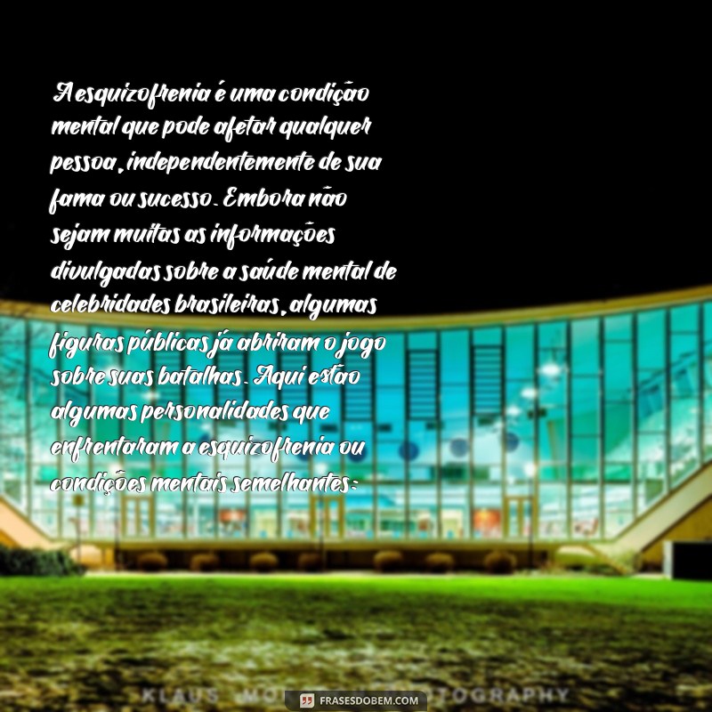 famosos brasileiros com esquizofrenia A esquizofrenia é uma condição mental que pode afetar qualquer pessoa, independentemente de sua fama ou sucesso. Embora não sejam muitas as informações divulgadas sobre a saúde mental de celebridades brasileiras, algumas figuras públicas já abriram o jogo sobre suas batalhas. Aqui estão algumas personalidades que enfrentaram a esquizofrenia ou condições mentais semelhantes: