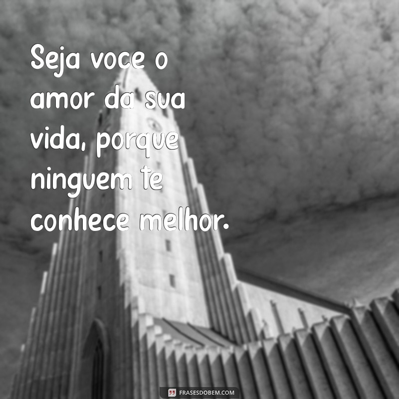 seja você o amor da sua vida Seja você o amor da sua vida, porque ninguém te conhece melhor.