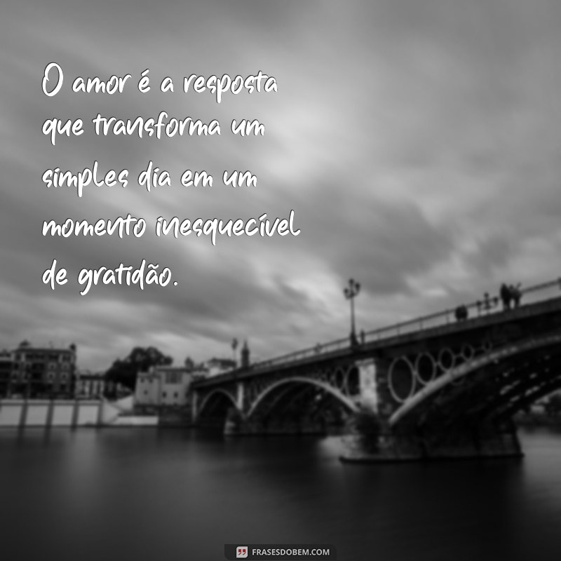 frases de amor e gratidão O amor é a resposta que transforma um simples dia em um momento inesquecível de gratidão.