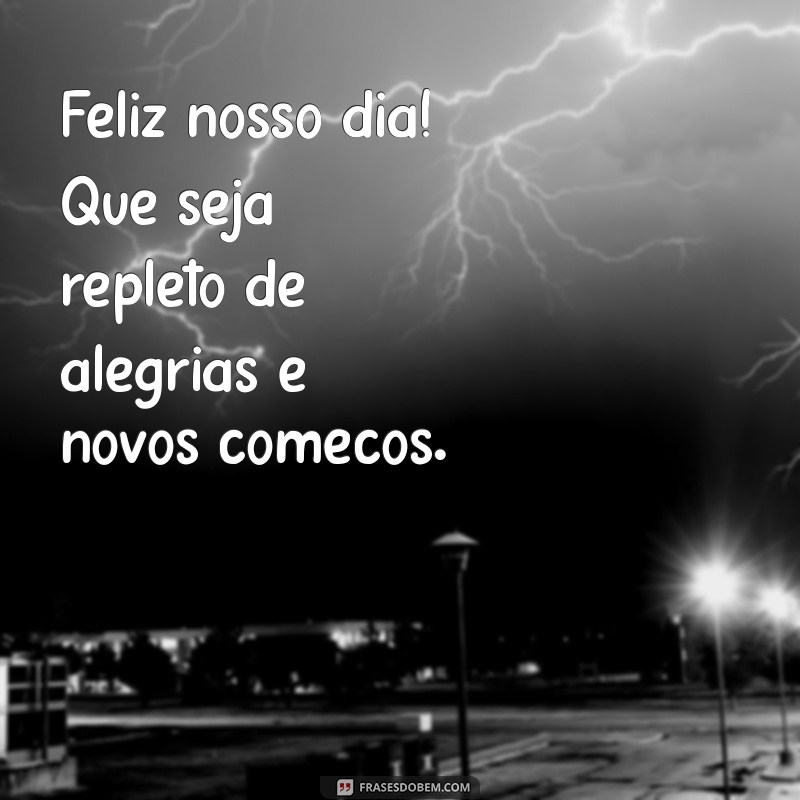 feliz nosso dia Feliz nosso dia! Que seja repleto de alegrias e novos começos.