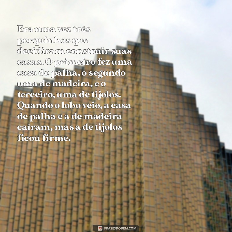 historia 3 porquinhos Era uma vez três porquinhos que decidiram construir suas casas. O primeiro fez uma casa de palha, o segundo uma de madeira, e o terceiro, uma de tijolos. Quando o lobo veio, a casa de palha e a de madeira caíram, mas a de tijolos ficou firme.