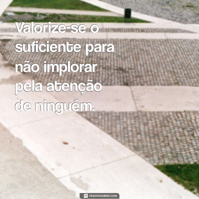 não mendigue atenção de quem quer que seja Valorize-se o suficiente para não implorar pela atenção de ninguém.