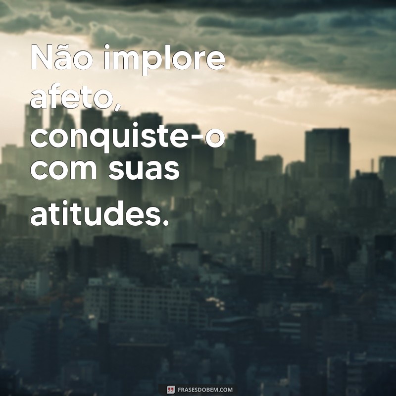 nao implore afeto Não implore afeto, conquiste-o com suas atitudes.