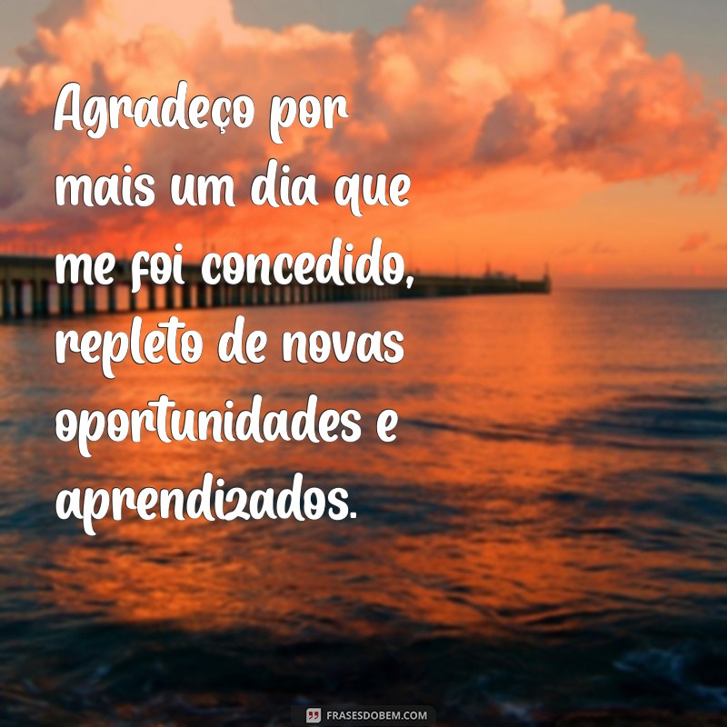 oração de agradecimento por mais um dia Agradeço por mais um dia que me foi concedido, repleto de novas oportunidades e aprendizados.