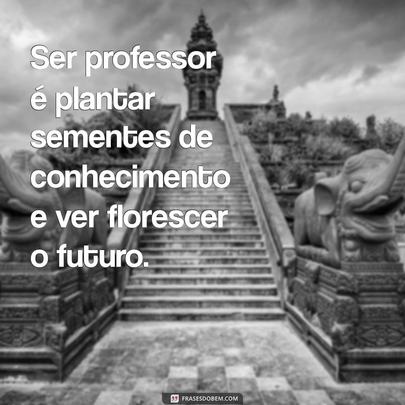 ser professor é frases Ser professor é plantar sementes de conhecimento e ver florescer o futuro.