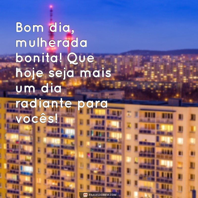 bom dia mulherada bonita Bom dia, mulherada bonita! Que hoje seja mais um dia radiante para vocês!