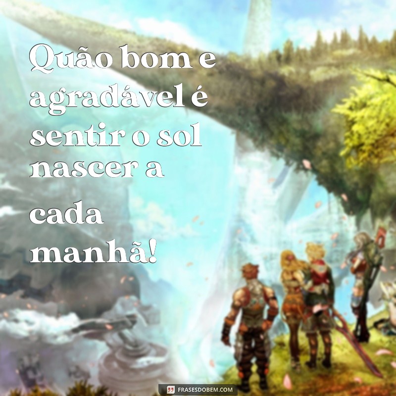 quao bom e agradavel Quão bom e agradável é sentir o sol nascer a cada manhã!