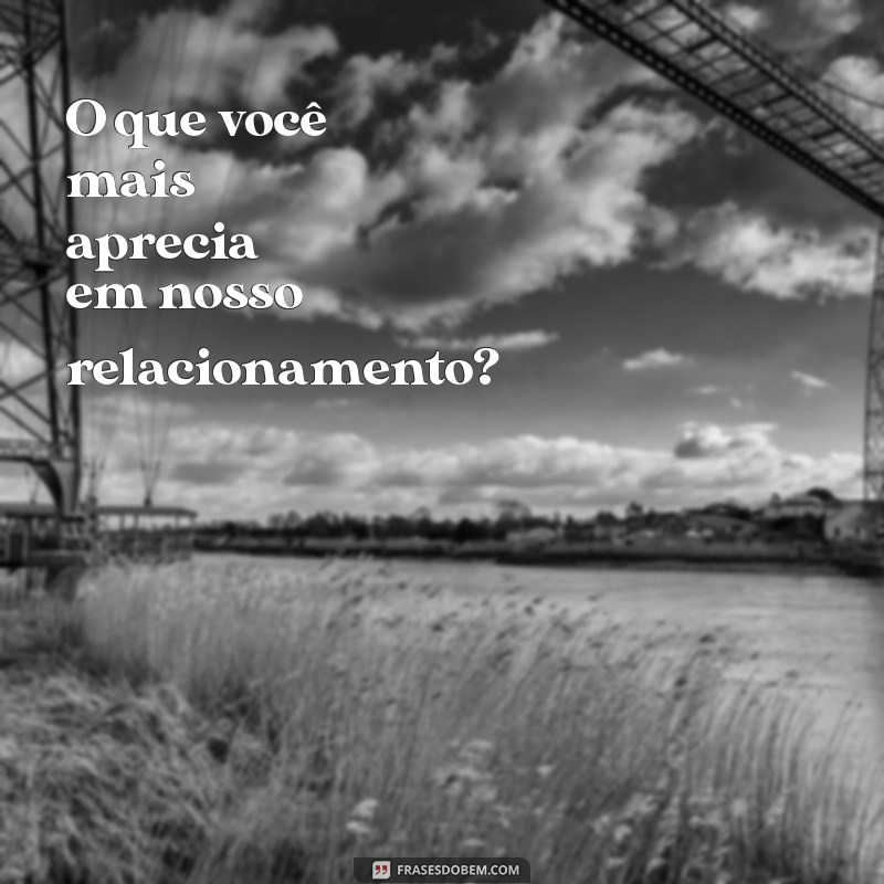 perguntas para o namorado sobre o relacionamento O que você mais aprecia em nosso relacionamento?