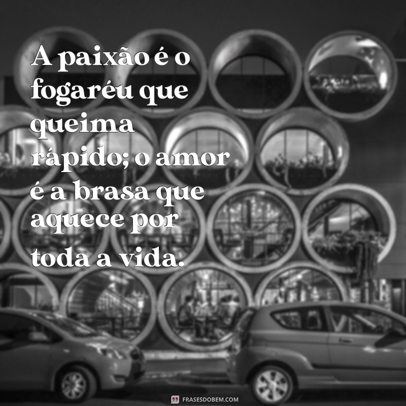 a diferença entre paixão e amor A paixão é o fogaréu que queima rápido; o amor é a brasa que aquece por toda a vida.