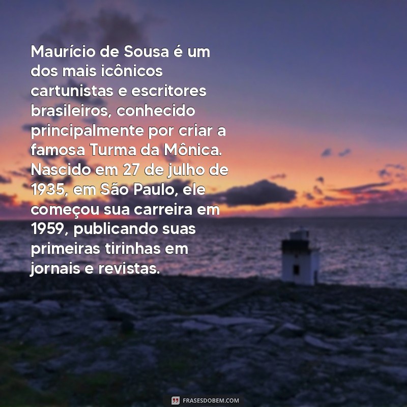 a biografia de maurício de sousa Maurício de Sousa é um dos mais icônicos cartunistas e escritores brasileiros, conhecido principalmente por criar a famosa Turma da Mônica. Nascido em 27 de julho de 1935, em São Paulo, ele começou sua carreira em 1959, publicando suas primeiras tirinhas em jornais e revistas.