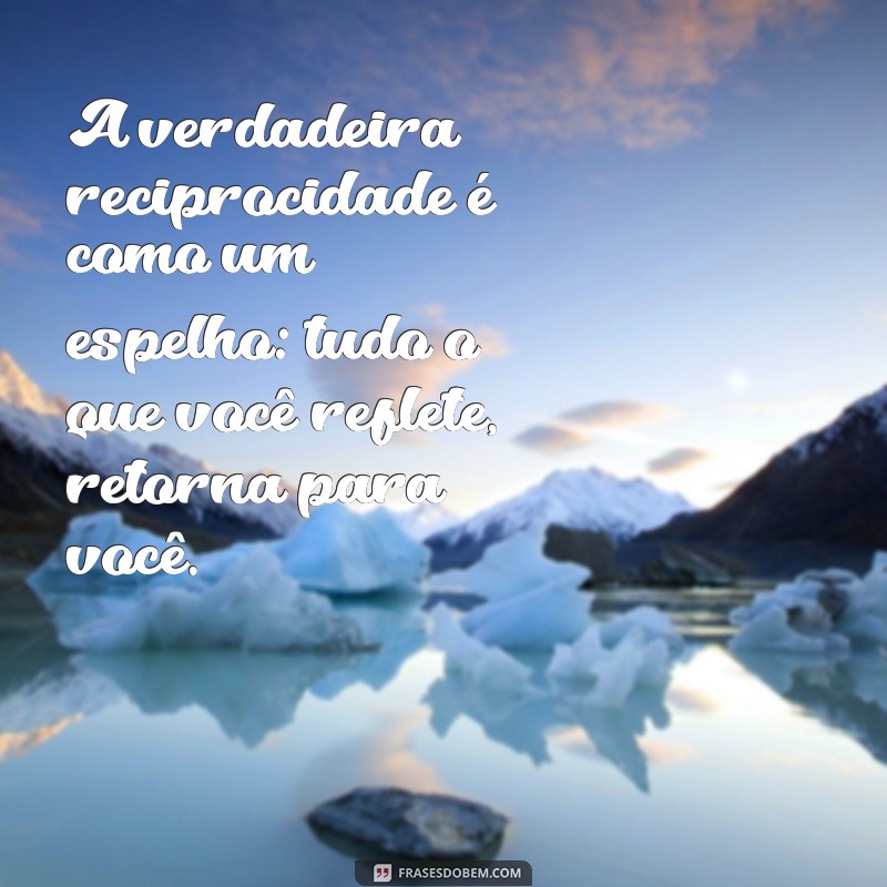 mensagem sobre reciprocidade A verdadeira reciprocidade é como um espelho: tudo o que você reflete, retorna para você.