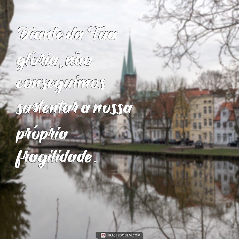 diante da tua glória não podemos ficar de pé Diante da Tua glória, não conseguimos sustentar a nossa própria fragilidade.