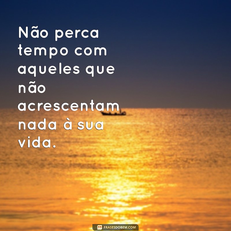 não perca tempo com pessoas vazias Não perca tempo com aqueles que não acrescentam nada à sua vida.