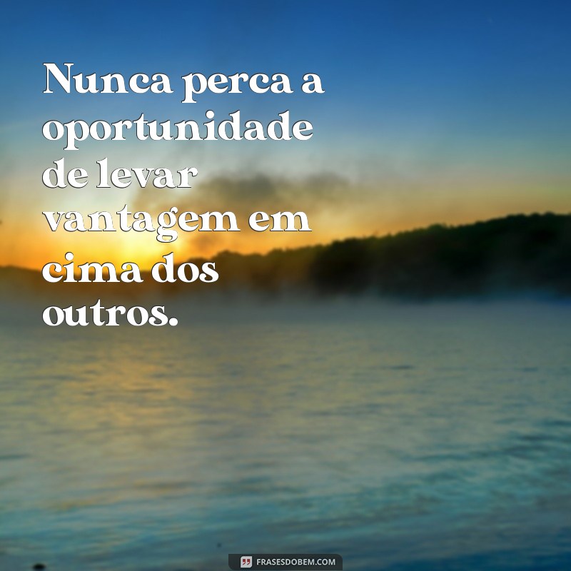 frases para pessoas que gostam de se aproveitar dos outros Nunca perca a oportunidade de levar vantagem em cima dos outros.