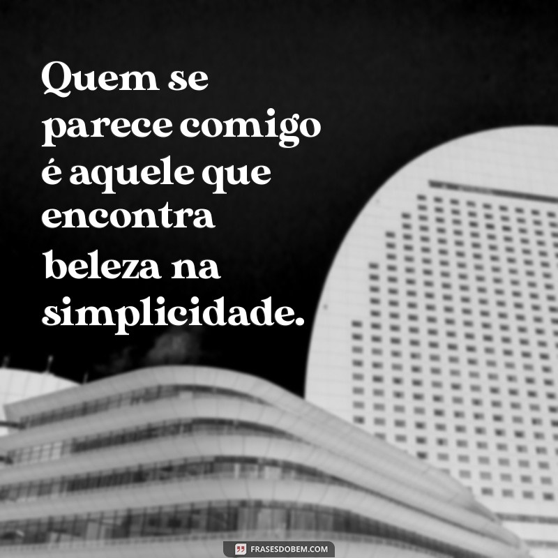 quem se parece comigo Quem se parece comigo é aquele que encontra beleza na simplicidade.