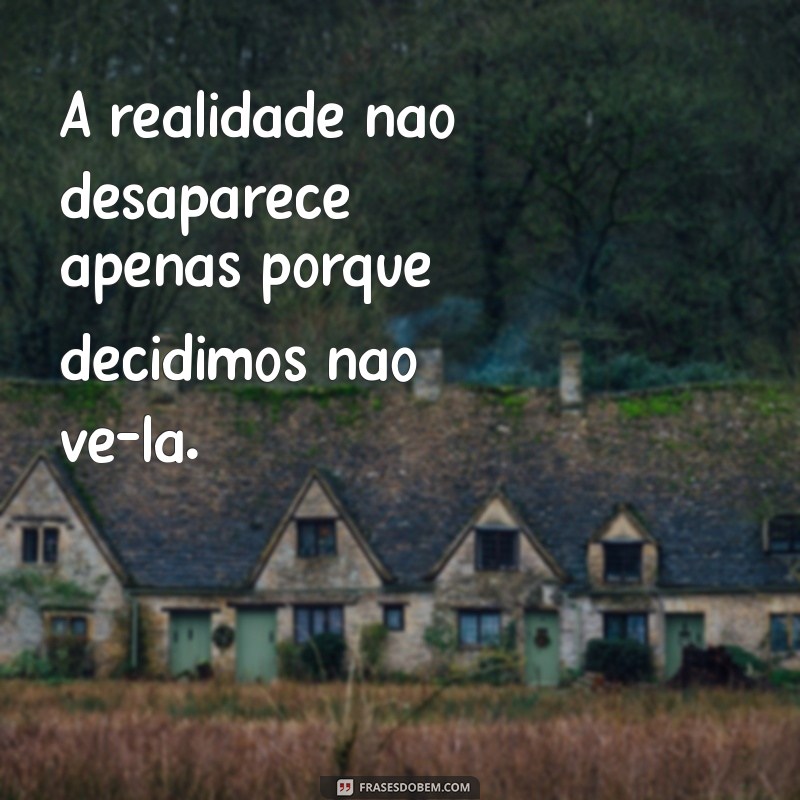 os fatos não deixam de existir só porque são ignorados A realidade não desaparece apenas porque decidimos não vê-la.