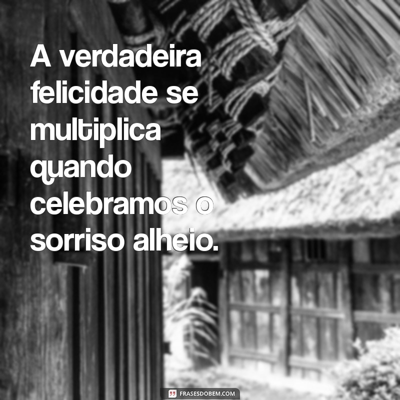 ficar feliz com a felicidade do outro frases A verdadeira felicidade se multiplica quando celebramos o sorriso alheio.