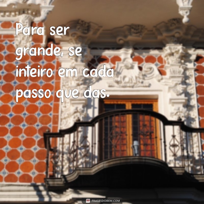 para ser grande sê inteiro Para ser grande, sê inteiro em cada passo que dás.