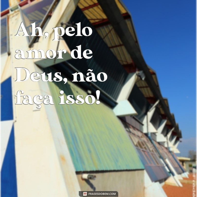 ah pelo amor de deus Ah, pelo amor de Deus, não faça isso!