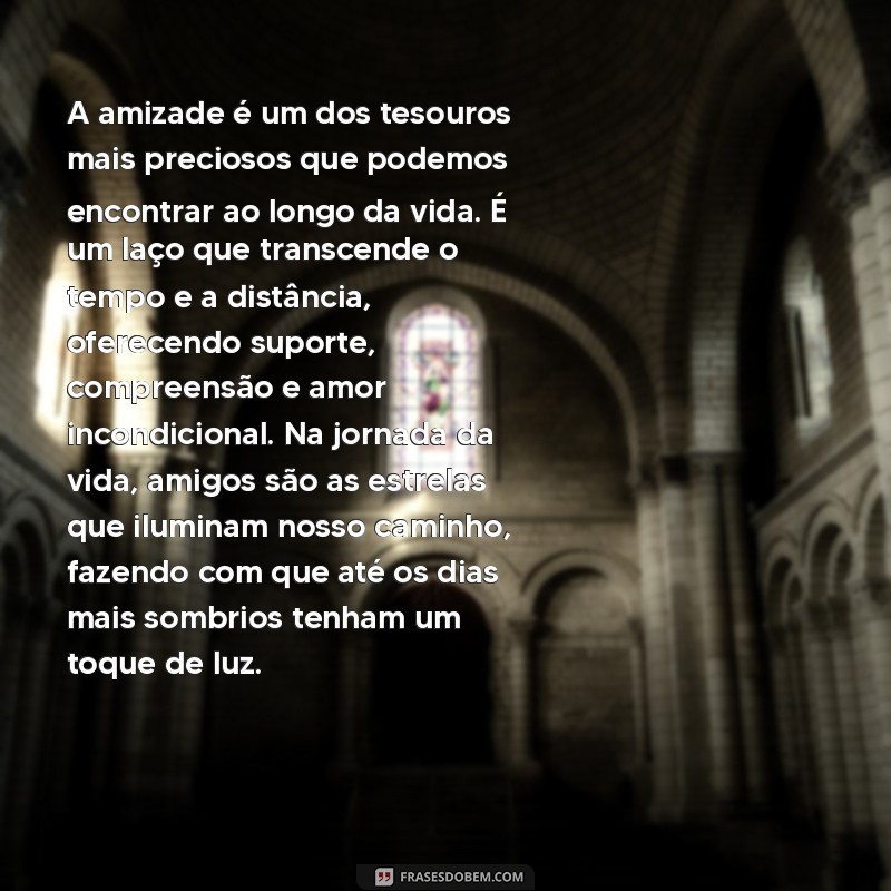 lindo texto sobre amizade A amizade é um dos tesouros mais preciosos que podemos encontrar ao longo da vida. É um laço que transcende o tempo e a distância, oferecendo suporte, compreensão e amor incondicional. Na jornada da vida, amigos são as estrelas que iluminam nosso caminho, fazendo com que até os dias mais sombrios tenham um toque de luz.