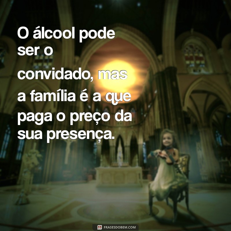 álcool destrói família frases O álcool pode ser o convidado, mas a família é a que paga o preço da sua presença.