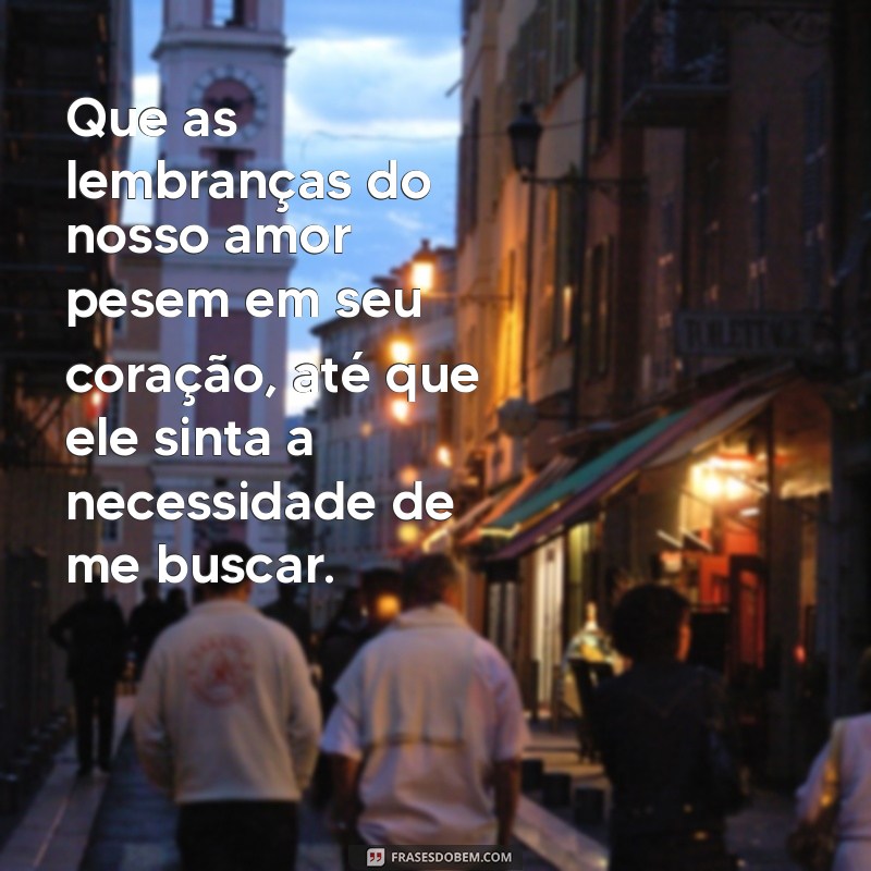 oração para ele sentir angustiado e me manda uma mensagem Que as lembranças do nosso amor pesem em seu coração, até que ele sinta a necessidade de me buscar.