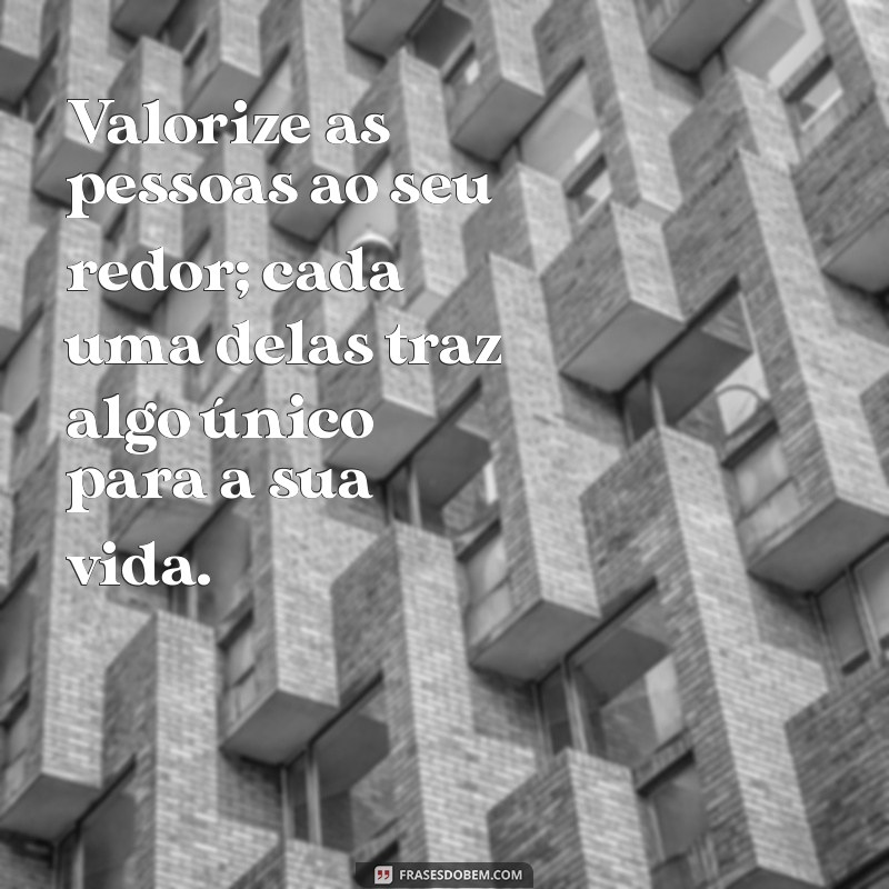 valoriza as pessoas Valorize as pessoas ao seu redor; cada uma delas traz algo único para a sua vida.