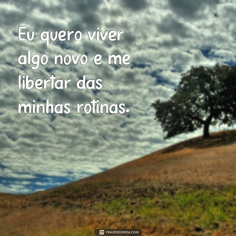 frases eu quero viver algo novo Eu quero viver algo novo e me libertar das minhas rotinas.