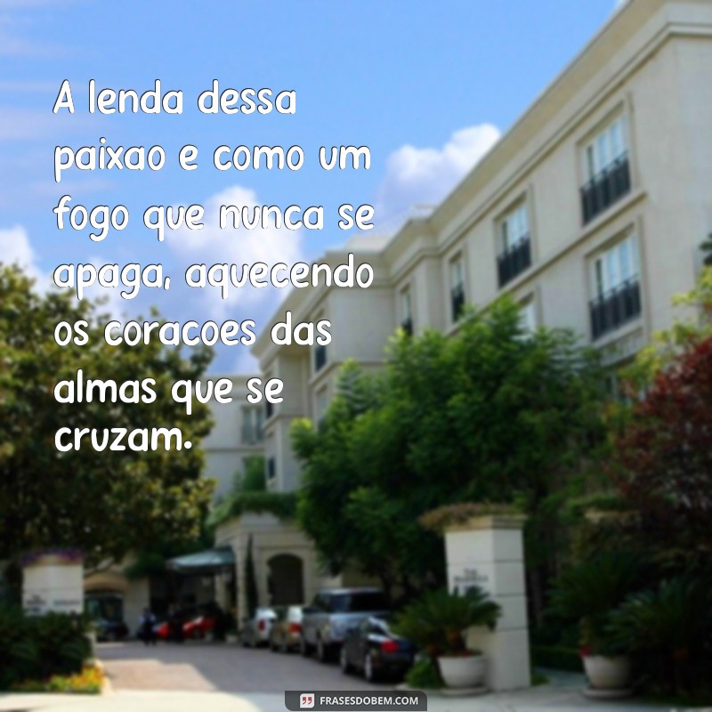 lenda dessa paixão A lenda dessa paixão é como um fogo que nunca se apaga, aquecendo os corações das almas que se cruzam.