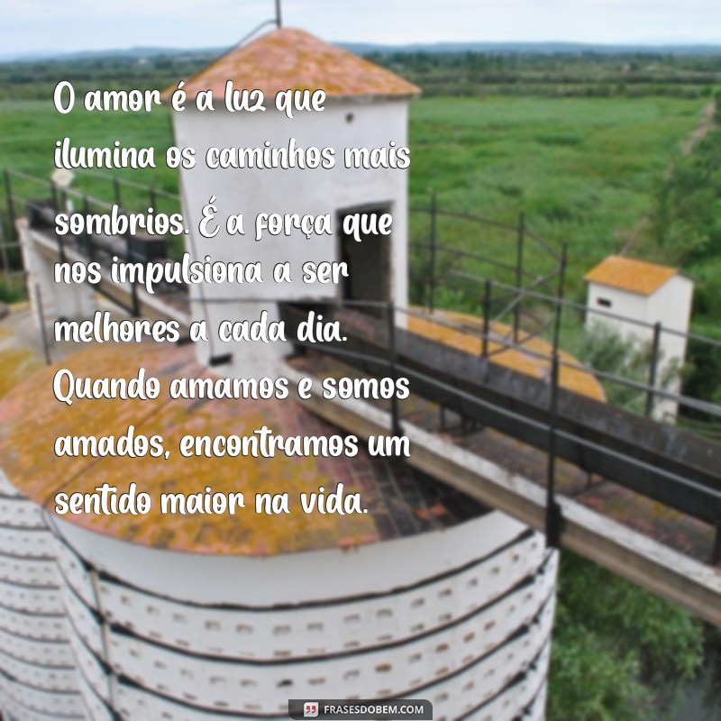 textos sobre amor O amor é a luz que ilumina os caminhos mais sombrios. É a força que nos impulsiona a ser melhores a cada dia. Quando amamos e somos amados, encontramos um sentido maior na vida.