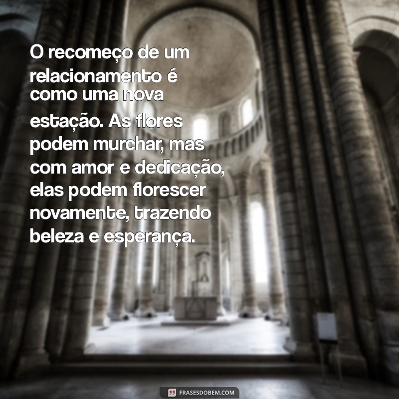 textos sobre recomeço de relacionamento O recomeço de um relacionamento é como uma nova estação. As flores podem murchar, mas com amor e dedicação, elas podem florescer novamente, trazendo beleza e esperança.