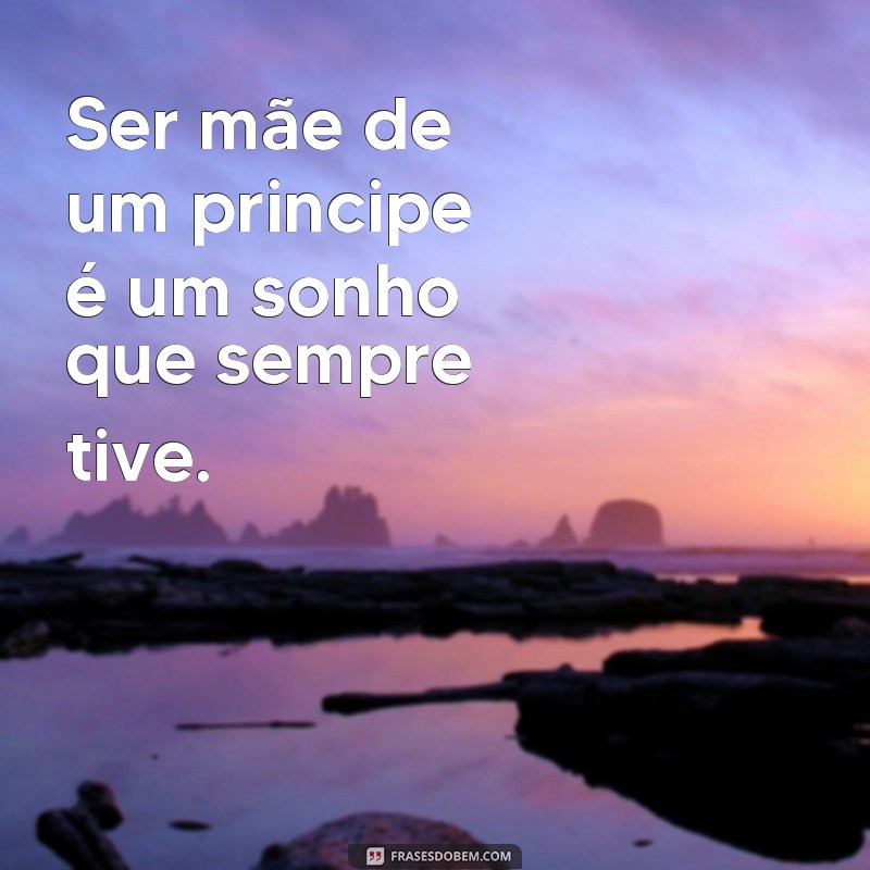 frases vou ser mãe de um principe Ser mãe de um principe é um sonho que sempre tive.