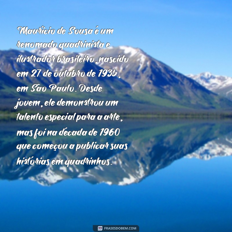biografia de maurício de souza Maurício de Sousa é um renomado quadrinista e ilustrador brasileiro, nascido em 27 de outubro de 1935, em São Paulo. Desde jovem, ele demonstrou um talento especial para a arte, mas foi na década de 1960 que começou a publicar suas histórias em quadrinhos.