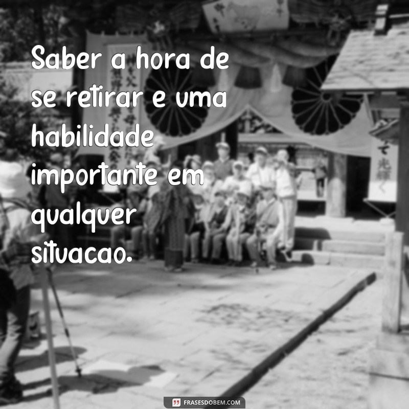 frases saber a hora de se retirar Saber a hora de se retirar é uma habilidade importante em qualquer situação.