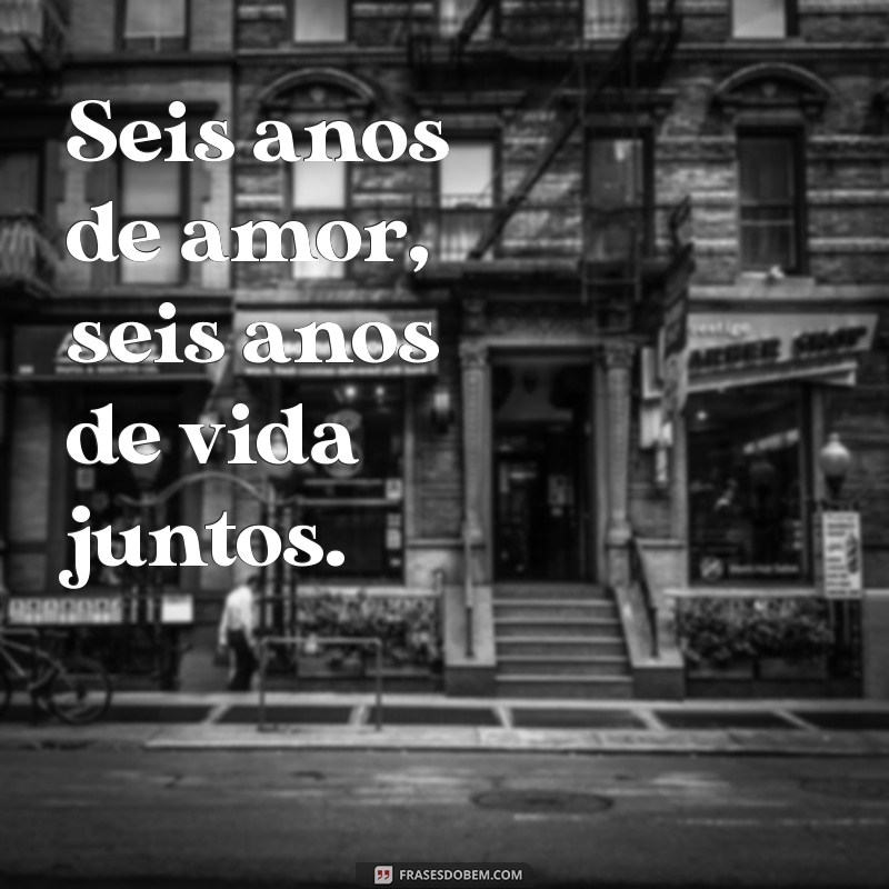 6 anos de casados frases Seis anos de amor, seis anos de vida juntos.