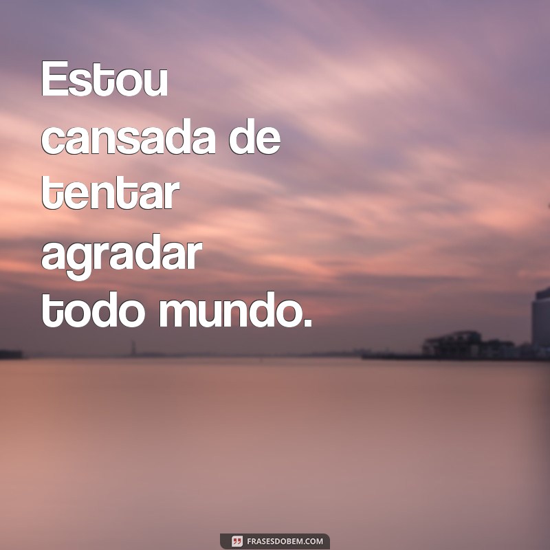 frases cansada de muita coisa Estou cansada de tentar agradar todo mundo.