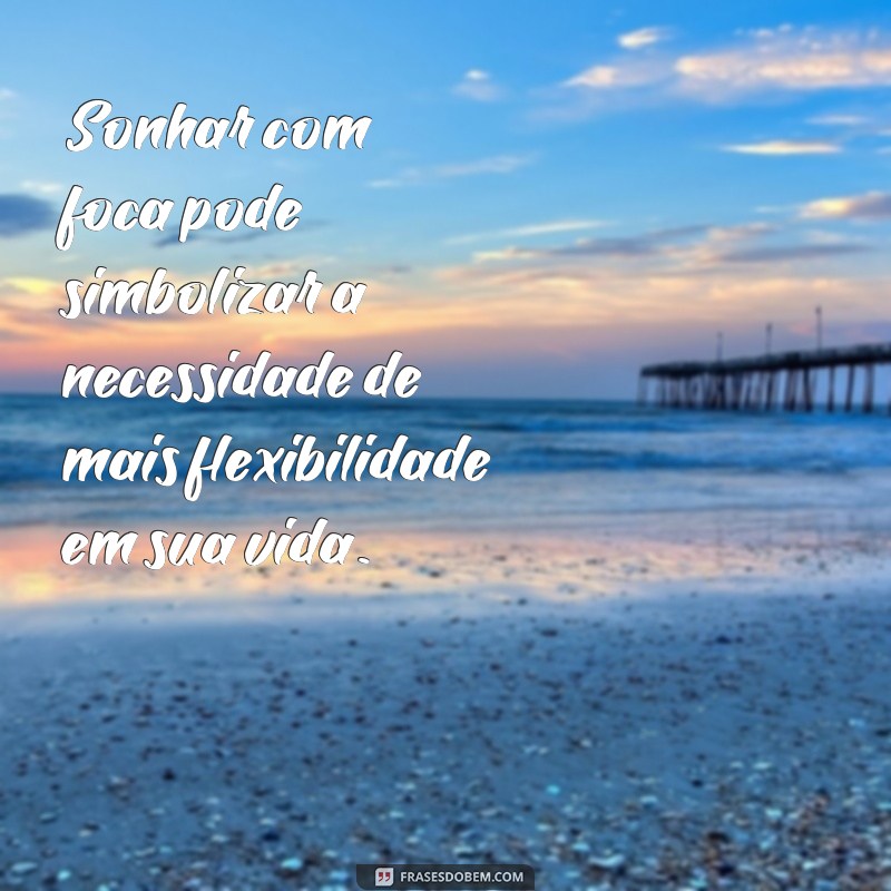 frases sonhar com foca Sonhar com foca pode simbolizar a necessidade de mais flexibilidade em sua vida.