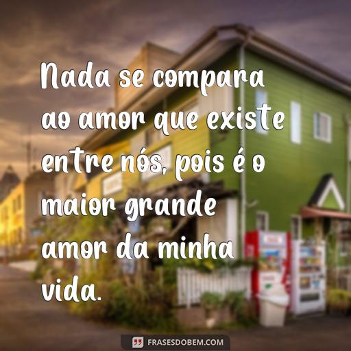  Nada se compara ao amor que existe entre nós, pois é o maior grande amor da minha vida.